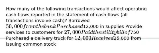 How many of the following transactions would affect operating cash flows reported in the statement of cash flows (all transactions involve cash)? Borrowed 50,000 from the bank Purchased12,000 in supplies Provide services to customers for 27,000 Paid the utility bill of750 Purchased a delivery truck for 12,000 Received25,000 from issuing common stock