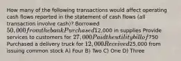 How many of the following transactions would affect operating cash flows reported in the statement of cash flows (all transaction involve cash)? Borrowed 50,000 from the bank Purchased12,000 in supplies Provide services to customers for 27,000 Paid the utility bill of750 Purchased a delivery truck for 12,000 Received25,000 from issuing common stock A) Four B) Two C) One D) Three