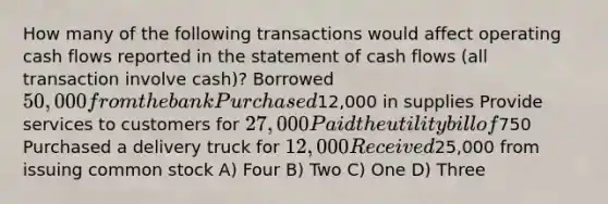 How many of the following transactions would affect operating cash flows reported in the statement of cash flows (all transaction involve cash)? Borrowed 50,000 from the bank Purchased12,000 in supplies Provide services to customers for 27,000 Paid the utility bill of750 Purchased a delivery truck for 12,000 Received25,000 from issuing common stock A) Four B) Two C) One D) Three