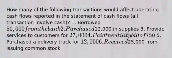 How many of the following transactions would affect operating cash flows reported in the statement of cash flows (all transaction involve cash)? 1. Borrowed 50,000 from the bank 2. Purchased12,000 in supplies 3. Provide services to customers for 27,000 4. Paid the utility bill of750 5. Purchased a delivery truck for 12,000 6. Received25,000 from issuing common stock