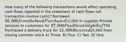 How many of the following transactions would affect operating cash flows reported in the statement of cash flows (all transaction involve cash)? Borrowed 50,000 from the bank Purchased12,000 in supplies Provide services to customers for 27,000 Paid the utility bill of750 Purchased a delivery truck for 12,000 Received25,000 from issuing common stock A) Three. B) Four. C) Two. D) One.