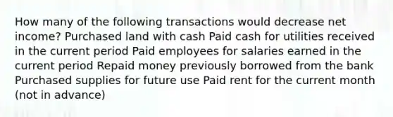 How many of the following transactions would decrease net income? Purchased land with cash Paid cash for utilities received in the current period Paid employees for salaries earned in the current period Repaid money previously borrowed from the bank Purchased supplies for future use Paid rent for the current month (not in advance)