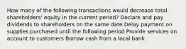 How many of the following transactions would decrease total shareholders' equity in the current period? Declare and pay dividends to shareholders on the same date Delay payment on supplies purchased until the following period Provide services on account to customers Borrow cash from a local bank