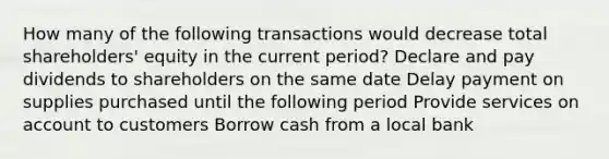 How many of the following transactions would decrease total shareholders' equity in the current period? Declare and pay dividends to shareholders on the same date Delay payment on supplies purchased until the following period Provide services on account to customers Borrow cash from a local bank