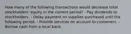 How many of the following transactions would decrease total stockholders' equity in the current period? - Pay dividends to stockholders. - Delay payment on supplies purchased until the following period. - Provide services on account to customers. - Borrow cash from a local bank.