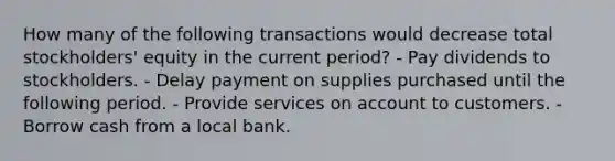 How many of the following transactions would decrease total stockholders' equity in the current period? - Pay dividends to stockholders. - Delay payment on supplies purchased until the following period. - Provide services on account to customers. - Borrow cash from a local bank.