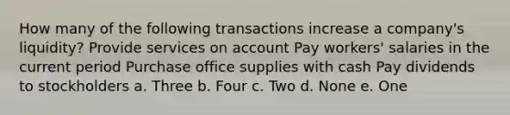 How many of the following transactions increase a company's liquidity? Provide services on account Pay workers' salaries in the current period Purchase office supplies with cash Pay dividends to stockholders a. Three b. Four c. Two d. None e. One