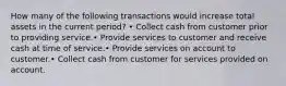 How many of the following transactions would increase total assets in the current period? • Collect cash from customer prior to providing service.• Provide services to customer and receive cash at time of service.• Provide services on account to customer.• Collect cash from customer for services provided on account.