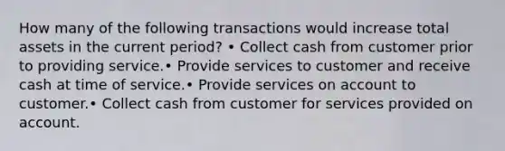 How many of the following transactions would increase total assets in the current period? • Collect cash from customer prior to providing service.• Provide services to customer and receive cash at time of service.• Provide services on account to customer.• Collect cash from customer for services provided on account.