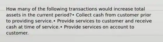 How many of the following transactions would increase total assets in the current period?• Collect cash from customer prior to providing service.• Provide services to customer and receive cash at time of service.• Provide services on account to customer.