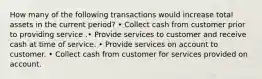 How many of the following transactions would increase total assets in the current period? • Collect cash from customer prior to providing service .• Provide services to customer and receive cash at time of service. • Provide services on account to customer. • Collect cash from customer for services provided on account.