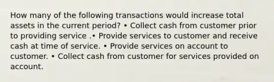 How many of the following transactions would increase total assets in the current period? • Collect cash from customer prior to providing service .• Provide services to customer and receive cash at time of service. • Provide services on account to customer. • Collect cash from customer for services provided on account.