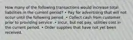 How many of the following transactions would increase total liabilities in the current period? • Pay for advertising that will not occur until the following period .• Collect cash from customer prior to providing service .• Incur, but not pay, utilities cost in the current period. • Order supplies that have not yet been received.