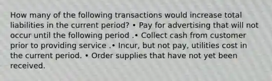 How many of the following transactions would increase total liabilities in the current period? • Pay for advertising that will not occur until the following period .• Collect cash from customer prior to providing service .• Incur, but not pay, utilities cost in the current period. • Order supplies that have not yet been received.