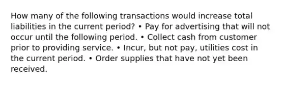 How many of the following transactions would increase total liabilities in the current period? • Pay for advertising that will not occur until the following period. • Collect cash from customer prior to providing service. • Incur, but not pay, utilities cost in the current period. • Order supplies that have not yet been received.