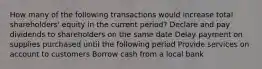 How many of the following transactions would increase total shareholders' equity in the current period? Declare and pay dividends to shareholders on the same date Delay payment on supplies purchased until the following period Provide services on account to customers Borrow cash from a local bank