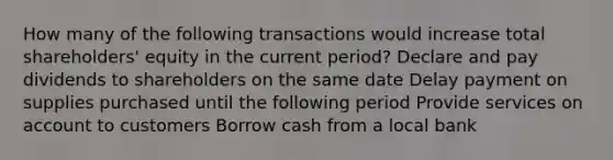 How many of the following transactions would increase total shareholders' equity in the current period? Declare and pay dividends to shareholders on the same date Delay payment on supplies purchased until the following period Provide services on account to customers Borrow cash from a local bank