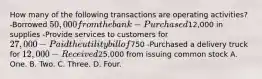 How many of the following transactions are operating activities? -Borrowed 50,000 from the bank -Purchased12,000 in supplies -Provide services to customers for 27,000 -Paid the utility bill of750 -Purchased a delivery truck for 12,000 -Received25,000 from issuing common stock A. One. B. Two. C. Three. D. Four.