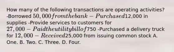 How many of the following transactions are operating activities? -Borrowed 50,000 from the bank -Purchased12,000 in supplies -Provide services to customers for 27,000 -Paid the utility bill of750 -Purchased a delivery truck for 12,000 -Received25,000 from issuing common stock A. One. B. Two. C. Three. D. Four.