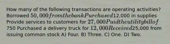 How many of the following transactions are operating activities? Borrowed 50,000 from the bank Purchased12,000 in supplies Provide services to customers for 27,000 Paid the utility bill of750 Purchased a delivery truck for 12,000 Received25,000 from issuing common stock A) Four. B) Three. C) One. D) Two.