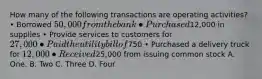 How many of the following transactions are operating activities? • Borrowed 50,000 from the bank • Purchased12,000 in supplies • Provide services to customers for 27,000 • Paid the utility bill of750 • Purchased a delivery truck for 12,000 • Received25,000 from issuing common stock A. One. B. Two C. Three D. Four