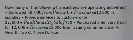 How many of the following transactions are operating activities? • Borrowed 50,000 from the bank • Purchased12,000 in supplies • Provide services to customers for 27,000 • Paid the utility bill of750 • Purchased a delivery truck for 12,000 • Received25,000 from issuing common stock A. One. B. Two C. Three D. Four