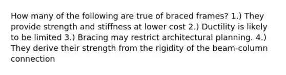 How many of the following are true of braced frames? 1.) They provide strength and stiffness at lower cost 2.) Ductility is likely to be limited 3.) Bracing may restrict architectural planning. 4.) They derive their strength from the rigidity of the beam-column connection