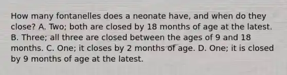 How many fontanelles does a neonate​ have, and when do they​ close? A. ​Two; both are closed by 18 months of age at the latest. B. ​Three; all three are closed between the ages of 9 and 18 months. C. ​One; it closes by 2 months of age. D. ​One; it is closed by 9 months of age at the latest.