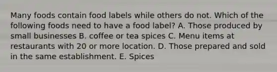 Many foods contain food labels while others do not. Which of the following foods need to have a food label? A. Those produced by small businesses B. coffee or tea spices C. Menu items at restaurants with 20 or more location. D. Those prepared and sold in the same establishment. E. Spices