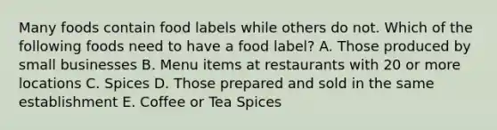 Many foods contain food labels while others do not. Which of the following foods need to have a food label? A. Those produced by small businesses B. Menu items at restaurants with 20 or more locations C. Spices D. Those prepared and sold in the same establishment E. Coffee or Tea Spices