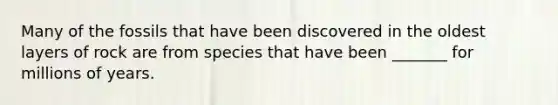 Many of the fossils that have been discovered in the oldest layers of rock are from species that have been _______ for millions of years.