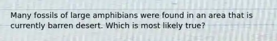 Many fossils of large amphibians were found in an area that is currently barren desert. Which is most likely true?