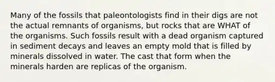 Many of the fossils that paleontologists find in their digs are not the actual remnants of organisms, but rocks that are WHAT of the organisms. Such fossils result with a dead organism captured in sediment decays and leaves an empty mold that is filled by minerals dissolved in water. The cast that form when the minerals harden are replicas of the organism.