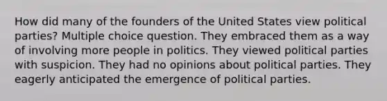 How did many of the founders of the United States view political parties? Multiple choice question. They embraced them as a way of involving more people in politics. They viewed political parties with suspicion. They had no opinions about political parties. They eagerly anticipated the emergence of political parties.