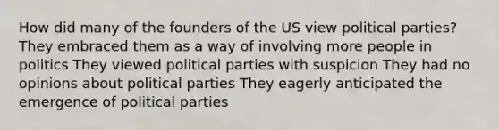 How did many of the founders of the US view political parties? They embraced them as a way of involving more people in politics They viewed political parties with suspicion They had no opinions about political parties They eagerly anticipated the emergence of political parties