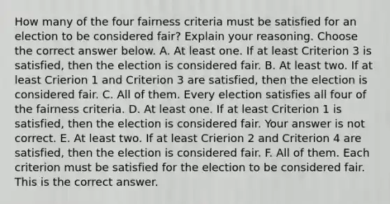 How many of the four fairness criteria must be satisfied for an election to be considered​ fair? Explain your reasoning. Choose the correct answer below. A. At least one. If at least Criterion 3 is​ satisfied, then the election is considered fair. B. At least two. If at least Crierion 1 and Criterion 3 are​ satisfied, then the election is considered fair. C. All of them. Every election satisfies all four of the fairness criteria. D. At least one. If at least Criterion 1 is​ satisfied, then the election is considered fair. Your answer is not correct. E. At least two. If at least Crierion 2 and Criterion 4 are​ satisfied, then the election is considered fair. F. All of them. Each criterion must be satisfied for the election to be considered fair. This is the correct answer.