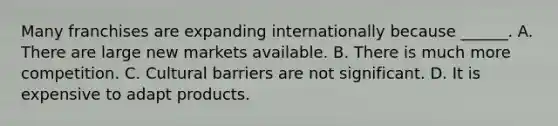 Many franchises are expanding internationally because ______. A. There are large new markets available. B. There is much more competition. C. Cultural barriers are not significant. D. It is expensive to adapt products.