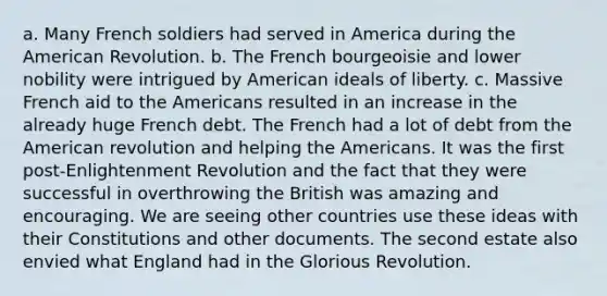 a. Many French soldiers had served in America during the American Revolution. b. The French bourgeoisie and lower nobility were intrigued by American ideals of liberty. c. Massive French aid to the Americans resulted in an increase in the already huge French debt. The French had a lot of debt from the American revolution and helping the Americans. It was the first post-Enlightenment Revolution and the fact that they were successful in overthrowing the British was amazing and encouraging. We are seeing other countries use these ideas with their Constitutions and other documents. The second estate also envied what England had in the Glorious Revolution.