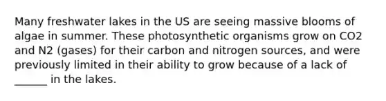 Many freshwater lakes in the US are seeing massive blooms of algae in summer. These photosynthetic organisms grow on CO2 and N2 (gases) for their carbon and nitrogen sources, and were previously limited in their ability to grow because of a lack of ______ in the lakes.