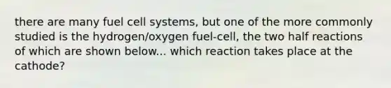 there are many fuel cell systems, but one of the more commonly studied is the hydrogen/oxygen fuel-cell, the two half reactions of which are shown below... which reaction takes place at the cathode?