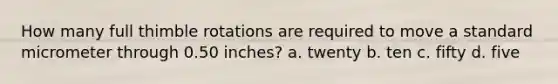 How many full thimble rotations are required to move a standard micrometer through 0.50 inches? a. twenty b. ten c. fifty d. five