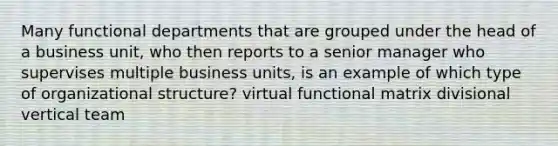 Many functional departments that are grouped under the head of a business unit, who then reports to a senior manager who supervises multiple business units, is an example of which type of organizational structure? virtual functional matrix divisional vertical team