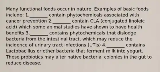 Many functional foods occur in nature. Examples of basic foods include: 1.________ contain phytochemicals associated with cancer prevention 2.________ contain CLA (conjugated linoleic acid) which some animal studies have shown to have health benefits 3.________ contains phytochemicals that dislodge bacteria from the intestinal tract, which may reduce the incidence of urinary tract infections (UTIs) 4.________ contains Lactobacillus or other bacteria that ferment milk into yogurt. These probiotics may alter native bacterial colonies in the gut to reduce disease.