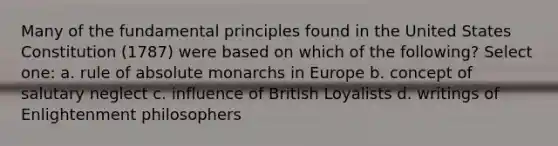 Many of the fundamental principles found in the United States Constitution (1787) were based on which of the following? Select one: a. rule of absolute monarchs in Europe b. concept of salutary neglect c. influence of British Loyalists d. writings of Enlightenment philosophers