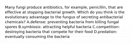 Many fungi produce antibiotics, for example, penicillin, that are effective at stopping bacterial growth. Which do you think is the evolutionary advantage to the fungus of secreting antibacterial chemicals? A.defense: preventing bacteria from killing fungal spores B.symbiosis: attracting helpful bacteria C.competition: destroying bacteria that compete for their food D.predation: eventually consuming the bacteria