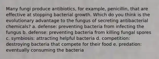 Many fungi produce antibiotics, for example, penicillin, that are effective at stopping bacterial growth. Which do you think is the evolutionary advantage to the fungus of secreting antibacterial chemicals? a. defense: preventing bacteria from infecting the fungus b. defense: preventing bacteria from killing fungal spores c. symbiosis: attracting helpful bacteria d. competition: destroying bacteria that compete for their food e. predation: eventually consuming the bacteria