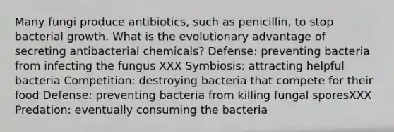 Many fungi produce antibiotics, such as penicillin, to stop bacterial growth. What is the evolutionary advantage of secreting antibacterial chemicals? Defense: preventing bacteria from infecting the fungus XXX Symbiosis: attracting helpful bacteria Competition: destroying bacteria that compete for their food Defense: preventing bacteria from killing fungal sporesXXX Predation: eventually consuming the bacteria