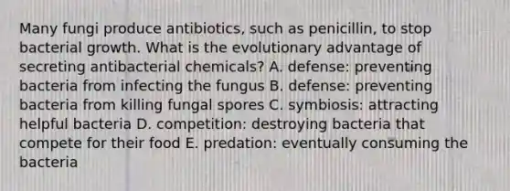 Many fungi produce antibiotics, such as penicillin, to stop bacterial growth. What is the evolutionary advantage of secreting antibacterial chemicals? A. defense: preventing bacteria from infecting the fungus B. defense: preventing bacteria from killing fungal spores C. symbiosis: attracting helpful bacteria D. competition: destroying bacteria that compete for their food E. predation: eventually consuming the bacteria