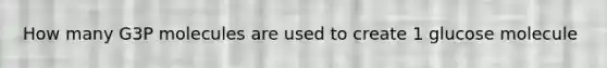 How many G3P molecules are used to create 1 glucose molecule