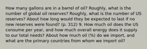 How many gallons are in a barrel of oil? Roughly, what is the number of global oil reserves? Roughly, what is the number of US reserves? About how long would they be expected to last if no new reserves were found? (p. 312) 9. How much oil does the US consume per year, and how much overall energy does it supply to our total needs? About how much oil (%) do we import, and what are the primary countries from whom we import oil?